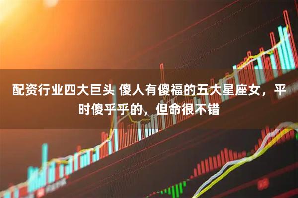 配资行业四大巨头 傻人有傻福的五大星座女，平时傻乎乎的，但命很不错