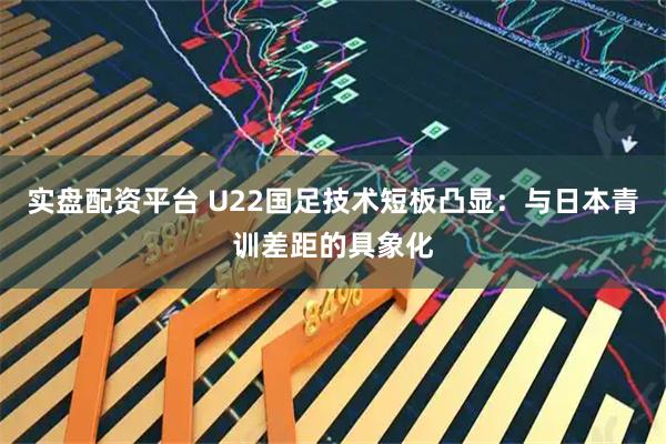 实盘配资平台 U22国足技术短板凸显：与日本青训差距的具象化