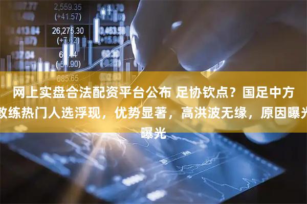 网上实盘合法配资平台公布 足协钦点？国足中方教练热门人选浮现，优势显著，高洪波无缘，原因曝光