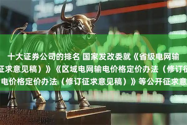 十大证券公司的排名 国家发改委就《省级电网输配电价定价办法（修订征求意见稿）》《区域电网输电价格定价办法（修订征求意见稿）》等公开征求意见