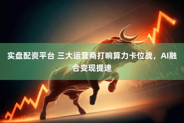 实盘配资平台 三大运营商打响算力卡位战，AI融合变现提速