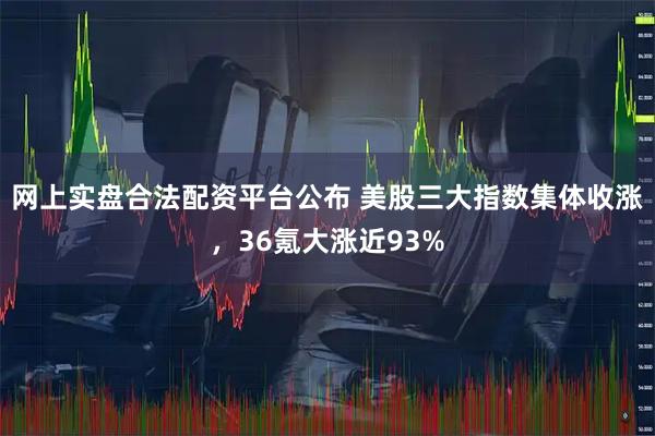 网上实盘合法配资平台公布 美股三大指数集体收涨，36氪大涨近93%