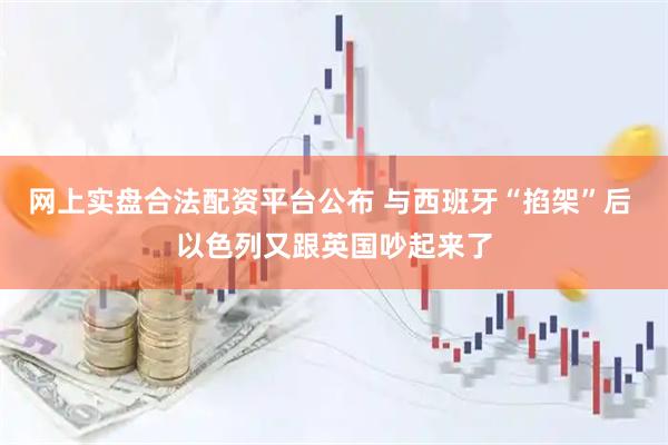 网上实盘合法配资平台公布 与西班牙“掐架”后 以色列又跟英国吵起来了