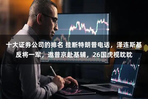 十大证券公司的排名 挂断特朗普电话，泽连斯基反将一军，邀普京赴基辅，26国虎视眈眈
