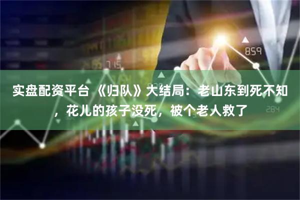实盘配资平台 《归队》大结局：老山东到死不知，花儿的孩子没死，被个老人救了