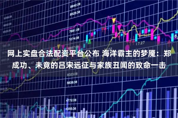 网上实盘合法配资平台公布 海洋霸主的梦魇：郑成功、未竟的吕宋远征与家族丑闻的致命一击