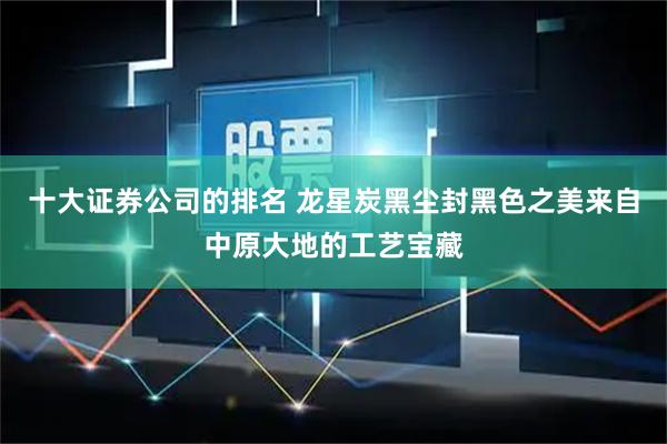 十大证券公司的排名 龙星炭黑尘封黑色之美来自中原大地的工艺宝藏