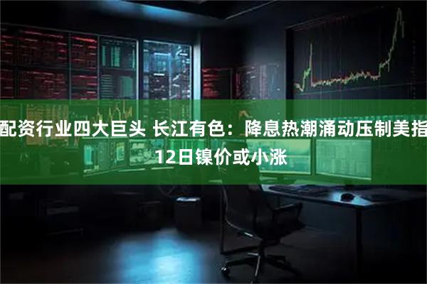 配资行业四大巨头 长江有色：降息热潮涌动压制美指   12日镍价或小涨