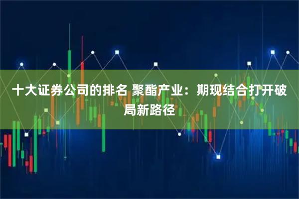 十大证券公司的排名 聚酯产业：期现结合打开破局新路径