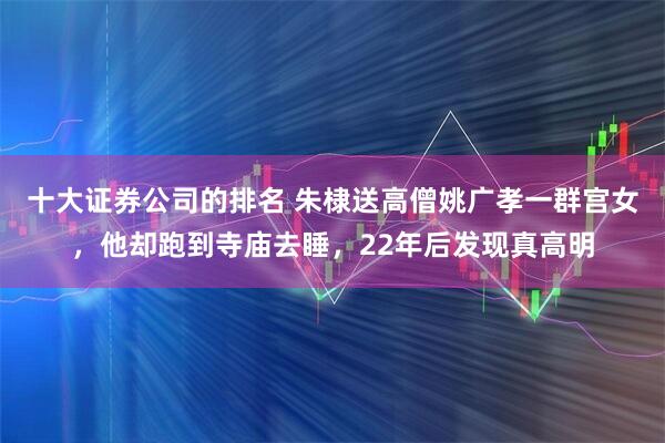 十大证券公司的排名 朱棣送高僧姚广孝一群宫女，他却跑到寺庙去睡，22年后发现真高明