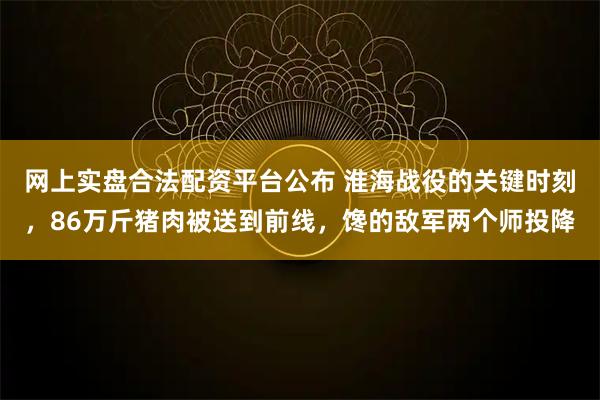 网上实盘合法配资平台公布 淮海战役的关键时刻，86万斤猪肉被送到前线，馋的敌军两个师投降