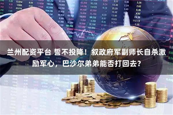 兰州配资平台 誓不投降！叙政府军副师长自杀激励军心，巴沙尔弟弟能否打回去？