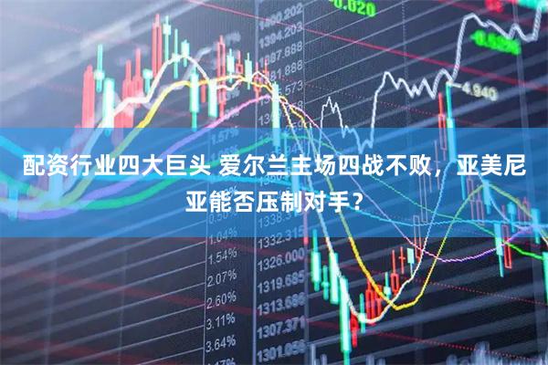 配资行业四大巨头 爱尔兰主场四战不败，亚美尼亚能否压制对手？