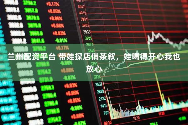 兰州配资平台 带娃探店俏茶叙，娃喝得开心我也放心