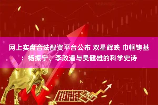 网上实盘合法配资平台公布 双星辉映 巾帼铸基：杨振宁、李政道与吴健雄的科学史诗