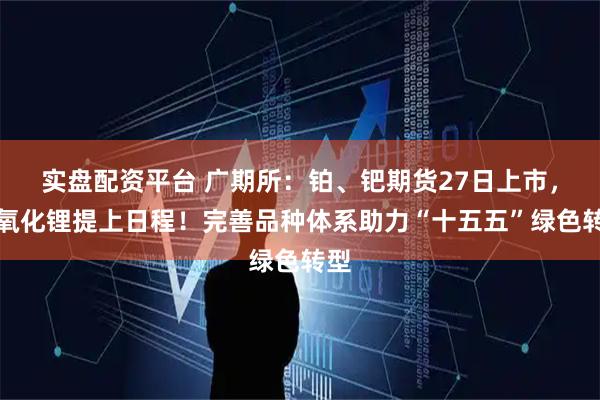 实盘配资平台 广期所：铂、钯期货27日上市，氢氧化锂提上日程！完善品种体系助力“十五五”绿色转型