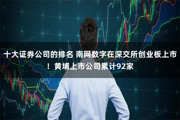 十大证券公司的排名 南网数字在深交所创业板上市！黄埔上市公司累计92家