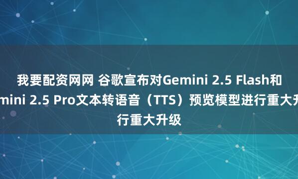 我要配资网网 谷歌宣布对Gemini 2.5 Flash和Gemini 2.5 Pro文本转语音（TTS）预览模型进行重大升级