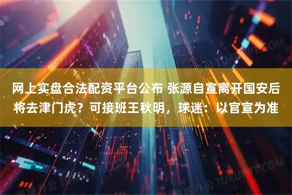 网上实盘合法配资平台公布 张源自宣离开国安后将去津门虎？可接班王秋明，球迷：以官宣为准