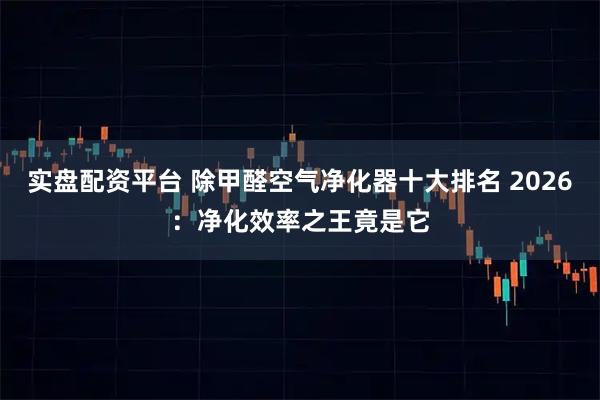 实盘配资平台 除甲醛空气净化器十大排名 2026：净化效率之王竟是它