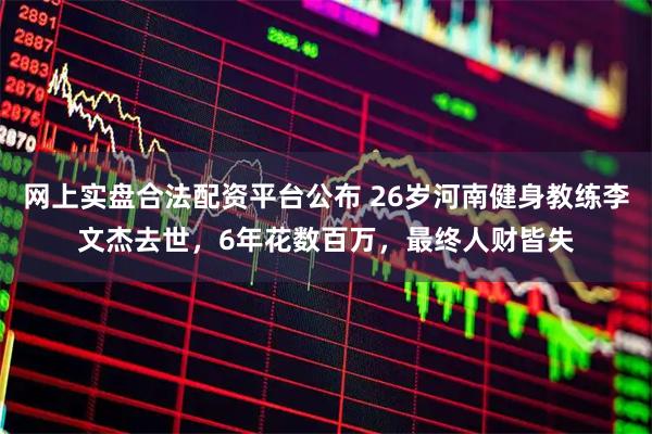 网上实盘合法配资平台公布 26岁河南健身教练李文杰去世，6年花数百万，最终人财皆失