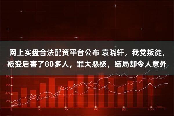 网上实盘合法配资平台公布 袁晓轩，我党叛徒，叛变后害了80多人，罪大恶极，结局却令人意外