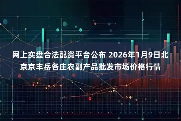 网上实盘合法配资平台公布 2026年1月9日北京京丰岳各庄农副产品批发市场价格行情