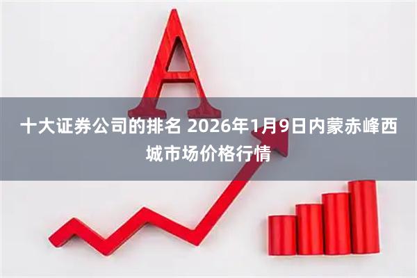 十大证券公司的排名 2026年1月9日内蒙赤峰西城市场价格行情