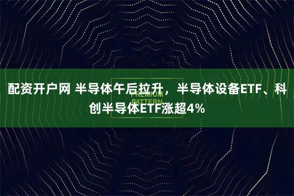 配资开户网 半导体午后拉升，半导体设备ETF、科创半导体ETF涨超4%