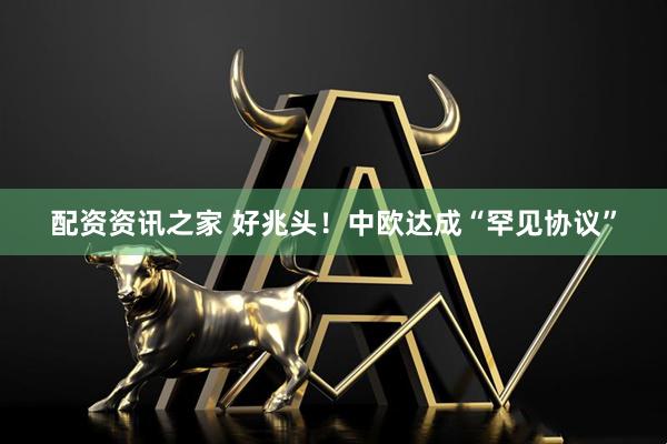 配资资讯之家 好兆头！中欧达成“罕见协议”