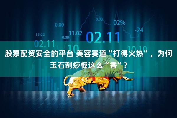 股票配资安全的平台 美容赛道“打得火热”,为何玉石刮痧板这么“香”?