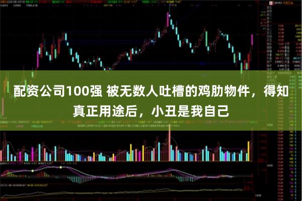 配资公司100强 被无数人吐槽的鸡肋物件，得知真正用途后，小丑是我自己